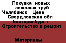 Покупка  новых, лежалых труб Челябинск › Цена ­ 1 000 - Свердловская обл., Екатеринбург г. Строительство и ремонт » Материалы   . Свердловская обл.